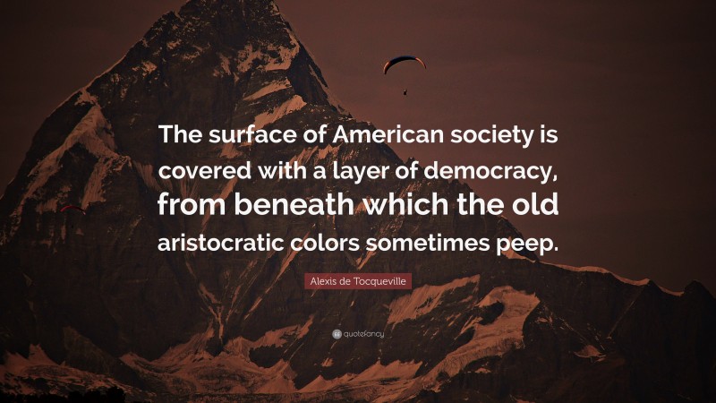 Alexis de Tocqueville Quote: “The surface of American society is covered with a layer of democracy, from beneath which the old aristocratic colors sometimes peep.”