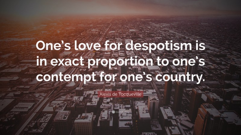 Alexis de Tocqueville Quote: “One’s love for despotism is in exact proportion to one’s contempt for one’s country.”