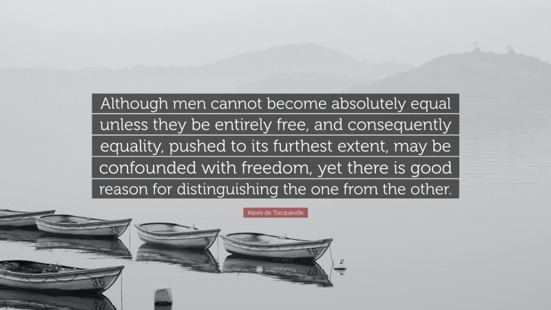 Alexis de Tocqueville Quote: “Although men cannot become absolutely equal unless they be entirely free, and consequently equality, pushed to its furthest extent, may be confounded with freedom, yet there is good reason for distinguishing the one from the other.”