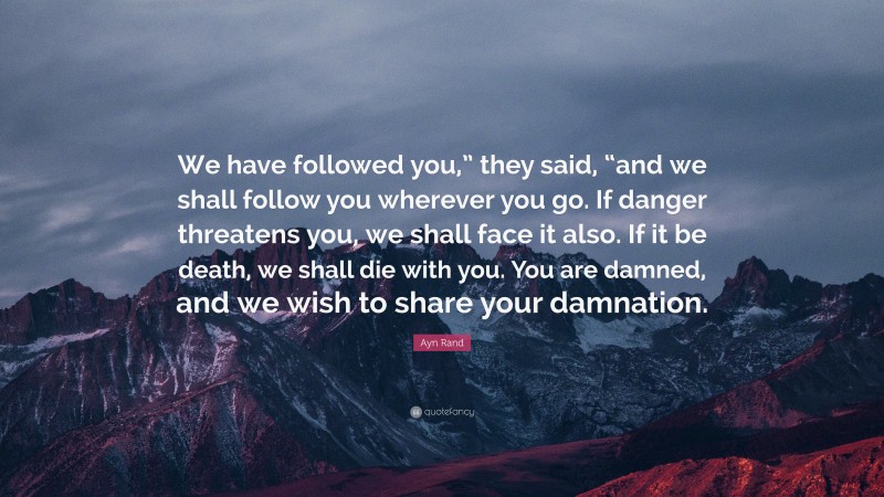 Ayn Rand Quote: “We have followed you,” they said, “and we shall follow you wherever you go. If danger threatens you, we shall face it also. If it be death, we shall die with you. You are damned, and we wish to share your damnation.”