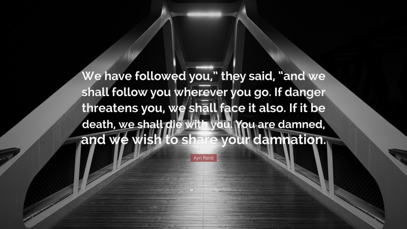 Ayn Rand Quote: “We have followed you,” they said, “and we shall follow you wherever you go. If danger threatens you, we shall face it also. If it be death, we shall die with you. You are damned, and we wish to share your damnation.”