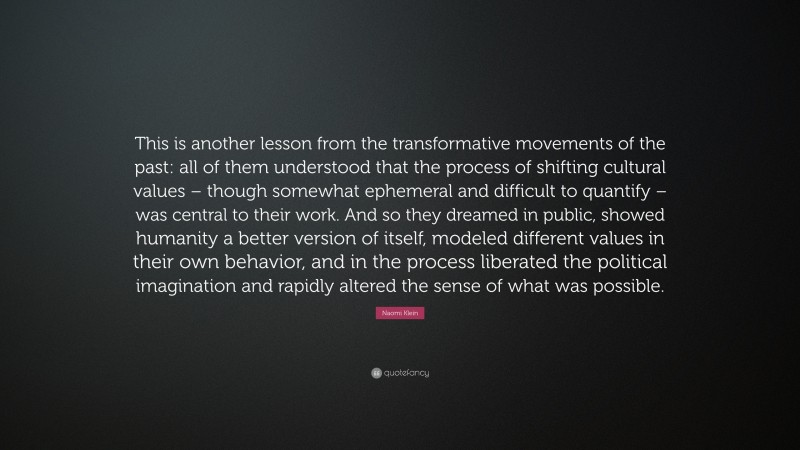 Naomi Klein Quote: “This is another lesson from the transformative movements of the past: all of them understood that the process of shifting cultural values – though somewhat ephemeral and difficult to quantify – was central to their work. And so they dreamed in public, showed humanity a better version of itself, modeled different values in their own behavior, and in the process liberated the political imagination and rapidly altered the sense of what was possible.”