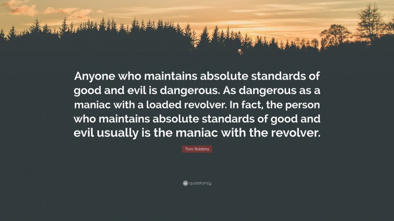 Tom Robbins Quote: “Anyone who maintains absolute standards of good and evil is dangerous. As dangerous as a maniac with a loaded revolver. In fact, the person who maintains absolute standards of good and evil usually is the maniac with the revolver.”