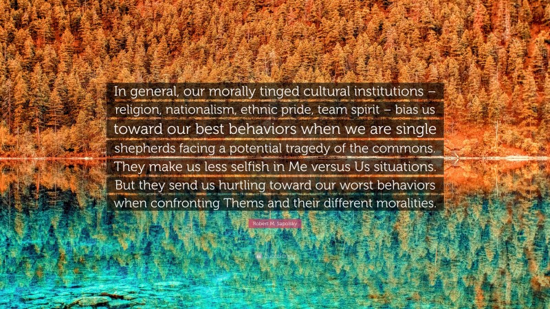 Robert M. Sapolsky Quote: “In general, our morally tinged cultural institutions – religion, nationalism, ethnic pride, team spirit – bias us toward our best behaviors when we are single shepherds facing a potential tragedy of the commons. They make us less selfish in Me versus Us situations. But they send us hurtling toward our worst behaviors when confronting Thems and their different moralities.”