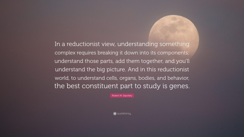 Robert M. Sapolsky Quote: “In a reductionist view, understanding something complex requires breaking it down into its components; understand those parts, add them together, and you’ll understand the big picture. And in this reductionist world, to understand cells, organs, bodies, and behavior, the best constituent part to study is genes.”