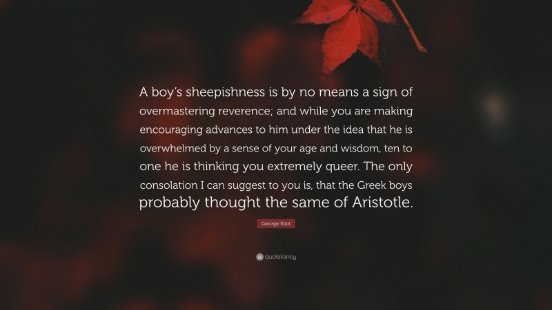 George Eliot Quote: “A boy’s sheepishness is by no means a sign of overmastering reverence; and while you are making encouraging advances to him under the idea that he is overwhelmed by a sense of your age and wisdom, ten to one he is thinking you extremely queer. The only consolation I can suggest to you is, that the Greek boys probably thought the same of Aristotle.”