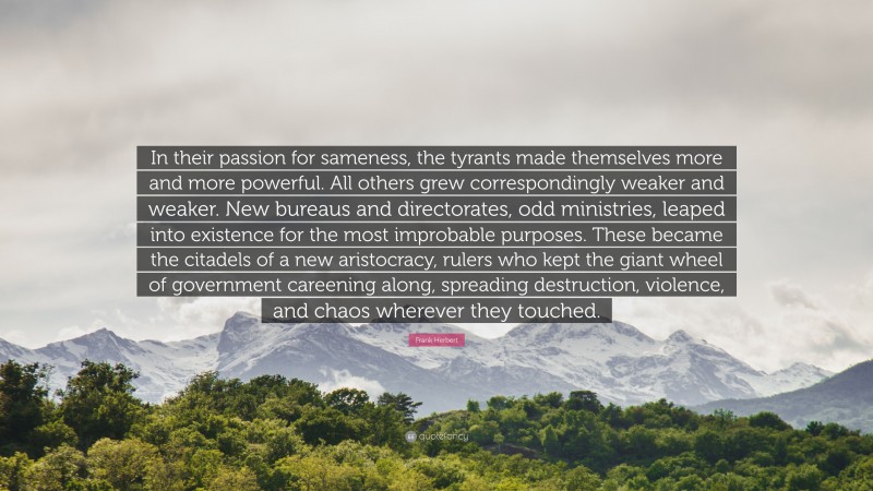 Frank Herbert Quote: “In their passion for sameness, the tyrants made themselves more and more powerful. All others grew correspondingly weaker and weaker. New bureaus and directorates, odd ministries, leaped into existence for the most improbable purposes. These became the citadels of a new aristocracy, rulers who kept the giant wheel of government careening along, spreading destruction, violence, and chaos wherever they touched.”