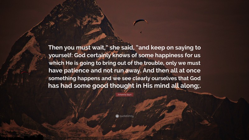 Johanna Spyri Quote: “Then you must wait,” she said, “and keep on saying to yourself: God certainly knows of some happiness for us which He is going to bring out of the trouble, only we must have patience and not run away. And then all at once something happens and we see clearly ourselves that God has had some good thought in His mind all along;.”