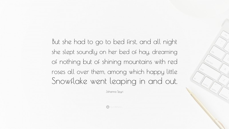 Johanna Spyri Quote: “But she had to go to bed first, and all night she slept soundly on her bed of hay, dreaming of nothing but of shining mountains with red roses all over them, among which happy little Snowflake went leaping in and out.”