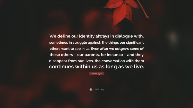 Charles Taylor Quote: “We define our identity always in dialogue with, sometimes in struggle against, the things our significant others want to see in us. Even after we outgrow some of these others – our parents, for instance – and they disappear from our lives, the conversation with them continues within us as long as we live.”