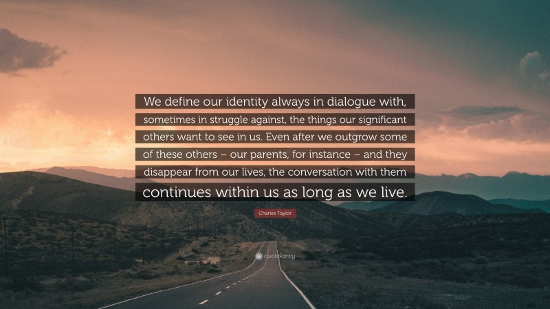 Charles Taylor Quote: “We define our identity always in dialogue with, sometimes in struggle against, the things our significant others want to see in us. Even after we outgrow some of these others – our parents, for instance – and they disappear from our lives, the conversation with them continues within us as long as we live.”