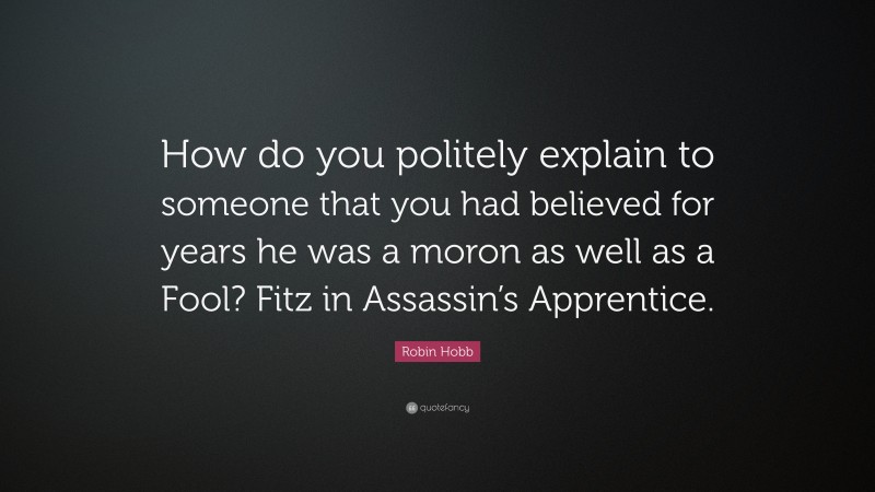 Robin Hobb Quote: “How do you politely explain to someone that you had believed for years he was a moron as well as a Fool? Fitz in Assassin’s Apprentice.”