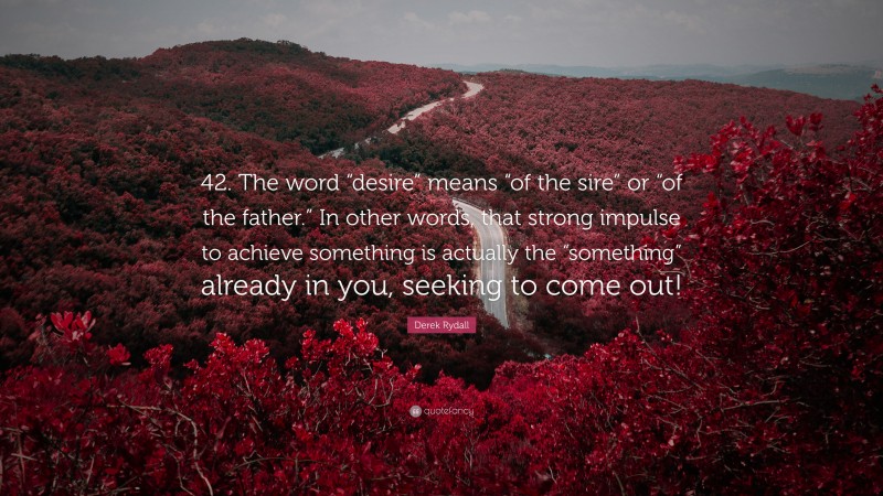 Derek Rydall Quote: “42. The word “desire” means “of the sire” or “of the father.” In other words, that strong impulse to achieve something is actually the “something” already in you, seeking to come out!”