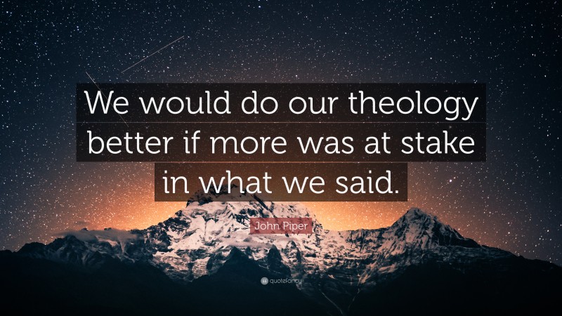 John Piper Quote: “We would do our theology better if more was at stake in what we said.”