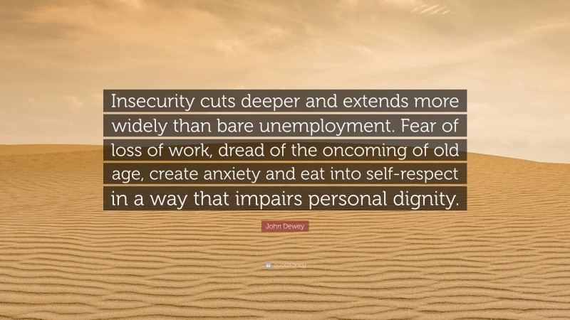 John Dewey Quote: “Insecurity cuts deeper and extends more widely than bare unemployment. Fear of loss of work, dread of the oncoming of old age, create anxiety and eat into self-respect in a way that impairs personal dignity.”