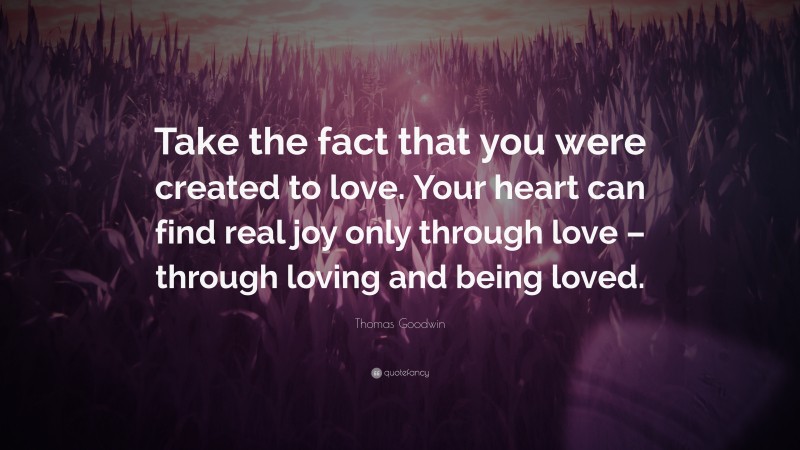Thomas Goodwin Quote: “Take the fact that you were created to love. Your heart can find real joy only through love – through loving and being loved.”