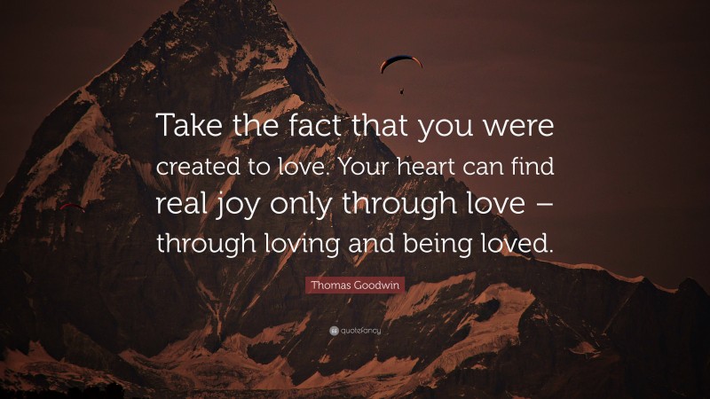Thomas Goodwin Quote: “Take the fact that you were created to love. Your heart can find real joy only through love – through loving and being loved.”