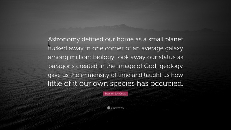 Stephen Jay Gould Quote: “Astronomy defined our home as a small planet tucked away in one corner of an average galaxy among million; biology took away our status as paragons created in the image of God; geology gave us the immensity of time and taught us how little of it our own species has occupied.”