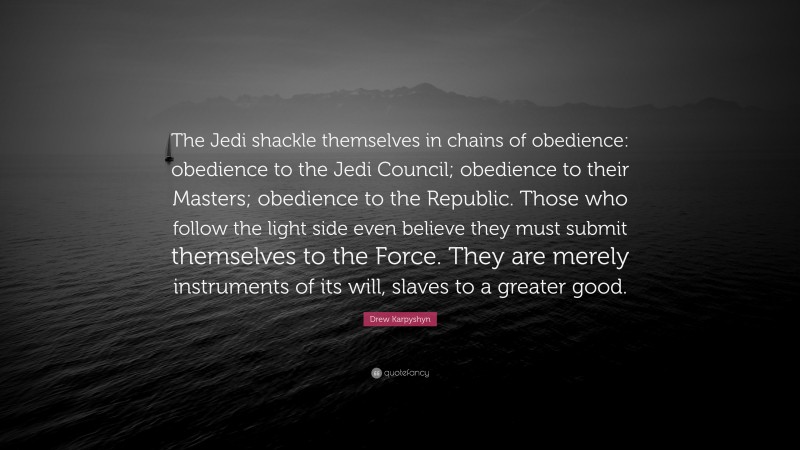 Drew Karpyshyn Quote: “The Jedi shackle themselves in chains of obedience: obedience to the Jedi Council; obedience to their Masters; obedience to the Republic. Those who follow the light side even believe they must submit themselves to the Force. They are merely instruments of its will, slaves to a greater good.”