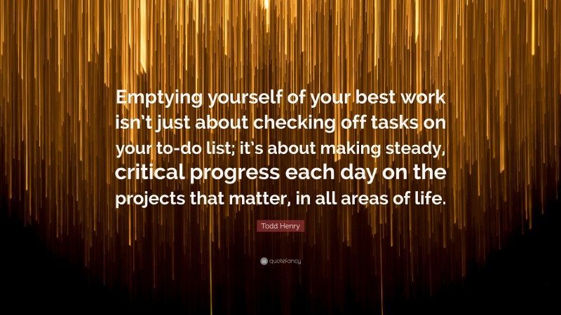 Todd Henry Quote: “Emptying yourself of your best work isn’t just about checking off tasks on your to-do list; it’s about making steady, critical progress each day on the projects that matter, in all areas of life.”