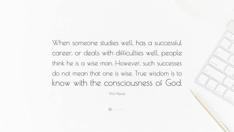 Woo Myung Quote: “When someone studies well, has a successful career, or deals with difficulties well, people think he is a wise man. However, such successes do not mean that one is wise. True wisdom is to know with the consciousness of God.”