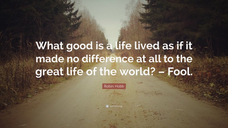 Robin Hobb Quote: “What good is a life lived as if it made no difference at all to the great life of the world? – Fool.”