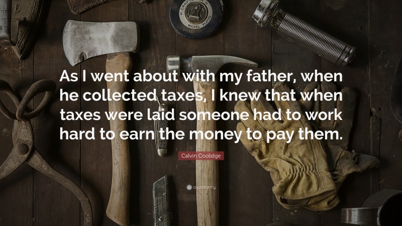 Calvin Coolidge Quote: “As I went about with my father, when he collected taxes, I knew that when taxes were laid someone had to work hard to earn the money to pay them.”
