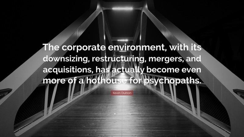 Kevin Dutton Quote: “The corporate environment, with its downsizing, restructuring, mergers, and acquisitions, has actually become even more of a hothouse for psychopaths.”