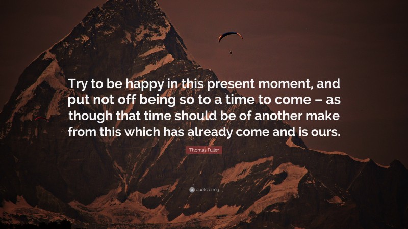 Thomas Fuller Quote: “Try to be happy in this present moment, and put not off being so to a time to come – as though that time should be of another make from this which has already come and is ours.”