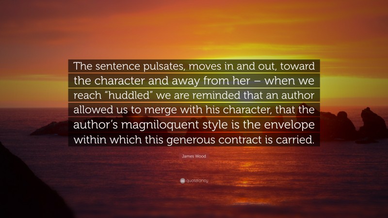 James Wood Quote: “The sentence pulsates, moves in and out, toward the character and away from her – when we reach “huddled” we are reminded that an author allowed us to merge with his character, that the author’s magniloquent style is the envelope within which this generous contract is carried.”