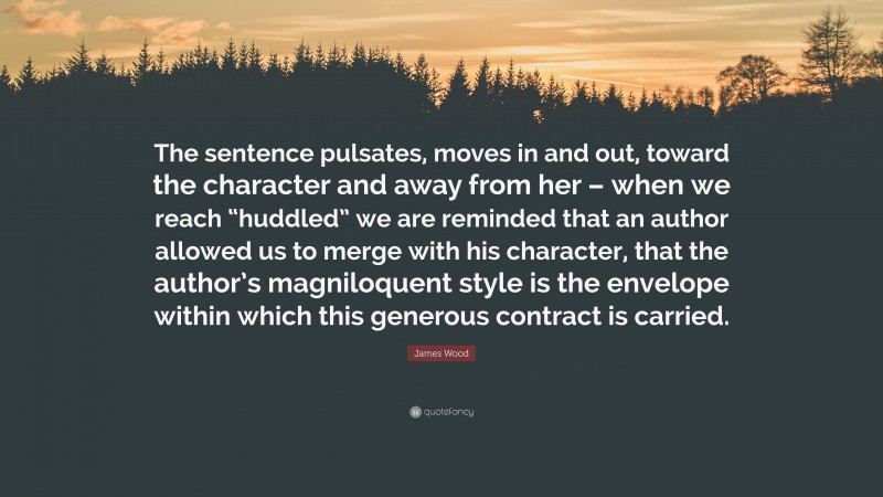 James Wood Quote: “The sentence pulsates, moves in and out, toward the character and away from her – when we reach “huddled” we are reminded that an author allowed us to merge with his character, that the author’s magniloquent style is the envelope within which this generous contract is carried.”
