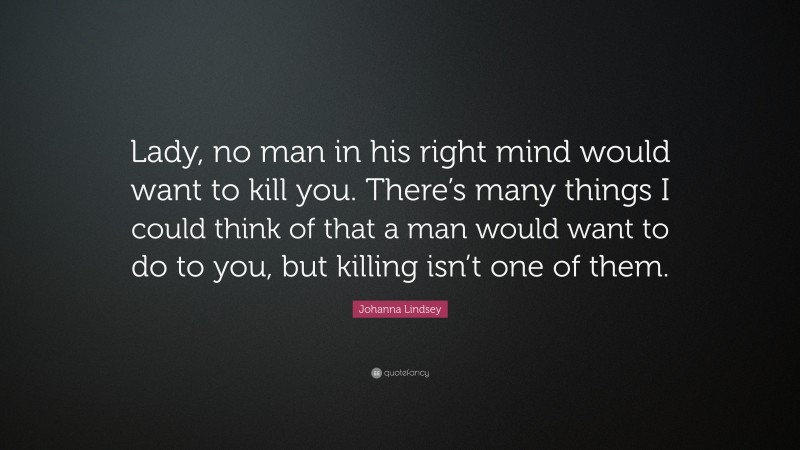 Johanna Lindsey Quote: “Lady, no man in his right mind would want to kill you. There’s many things I could think of that a man would want to do to you, but killing isn’t one of them.”