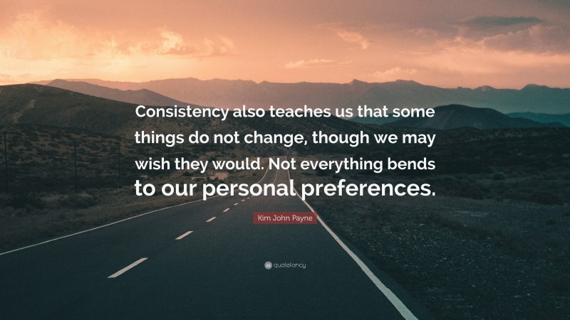 Kim John Payne Quote: “Consistency also teaches us that some things do not change, though we may wish they would. Not everything bends to our personal preferences.”