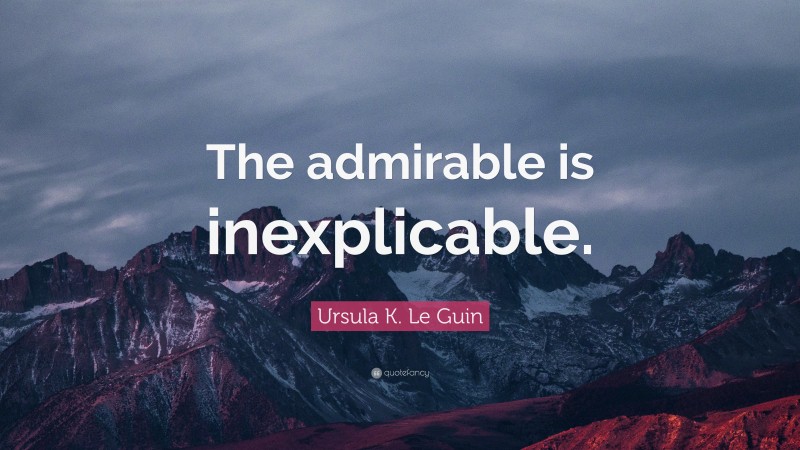 Ursula K. Le Guin Quote: “The admirable is inexplicable.”