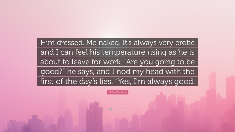 Chloe Thurlow Quote: “Him dressed. Me naked. It’s always very erotic and I can feel his temperature rising as he is about to leave for work. “Are you going to be good?” he says, and I nod my head with the first of the day’s lies. “Yes, I’m always good.”