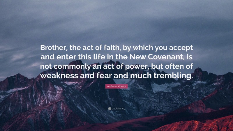 Andrew Murray Quote: “Brother, the act of faith, by which you accept and enter this life in the New Covenant, is not commonly an act of power, but often of weakness and fear and much trembling.”
