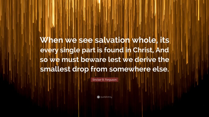Sinclair B. Ferguson Quote: “When we see salvation whole, its every single part is found in Christ, And so we must beware lest we derive the smallest drop from somewhere else.”