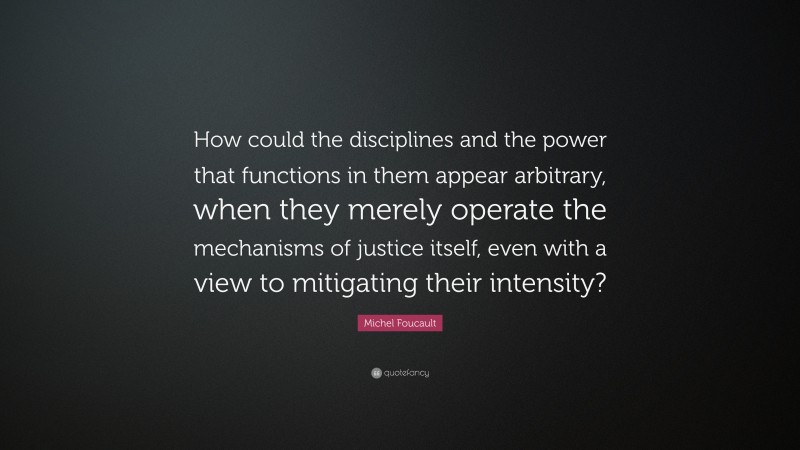 Michel Foucault Quote: “How could the disciplines and the power that functions in them appear arbitrary, when they merely operate the mechanisms of justice itself, even with a view to mitigating their intensity?”