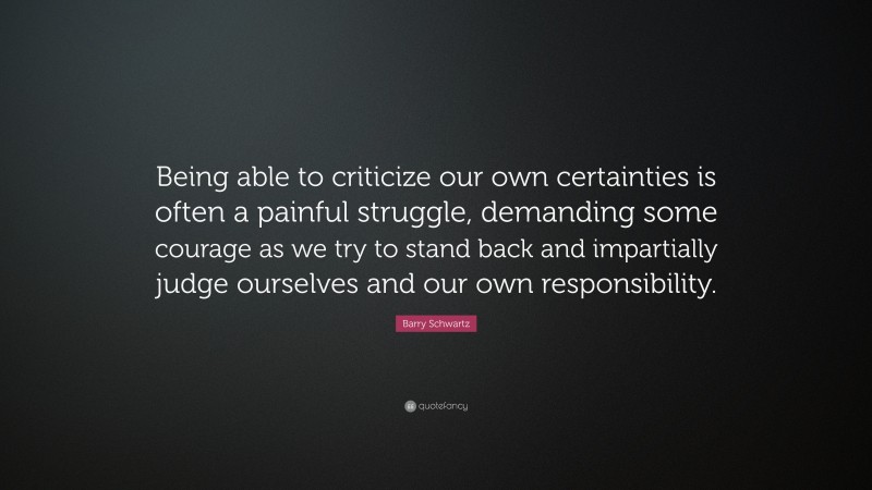 Barry Schwartz Quote: “Being able to criticize our own certainties is often a painful struggle, demanding some courage as we try to stand back and impartially judge ourselves and our own responsibility.”
