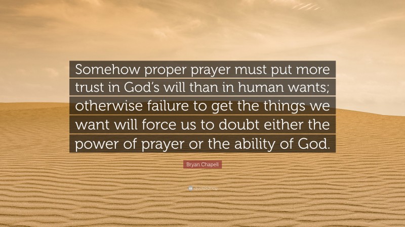 Bryan Chapell Quote: “Somehow proper prayer must put more trust in God’s will than in human wants; otherwise failure to get the things we want will force us to doubt either the power of prayer or the ability of God.”