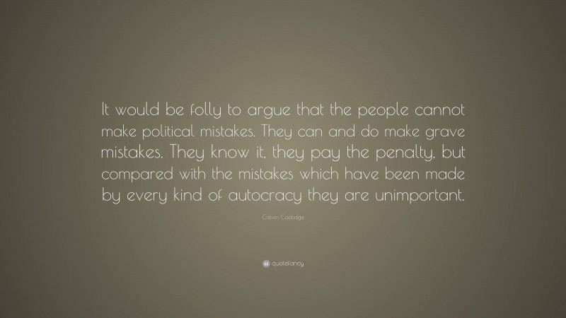 Calvin Coolidge Quote: “It would be folly to argue that the people cannot make political mistakes. They can and do make grave mistakes. They know it, they pay the penalty, but compared with the mistakes which have been made by every kind of autocracy they are unimportant.”