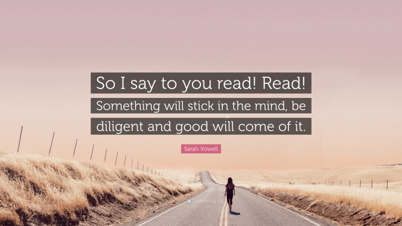 Sarah Vowell Quote: “So I say to you read! Read! Something will stick in the mind, be diligent and good will come of it.”
