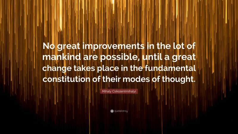 Mihaly Csikszentmihalyi Quote: “No great improvements in the lot of mankind are possible, until a great change takes place in the fundamental constitution of their modes of thought.”
