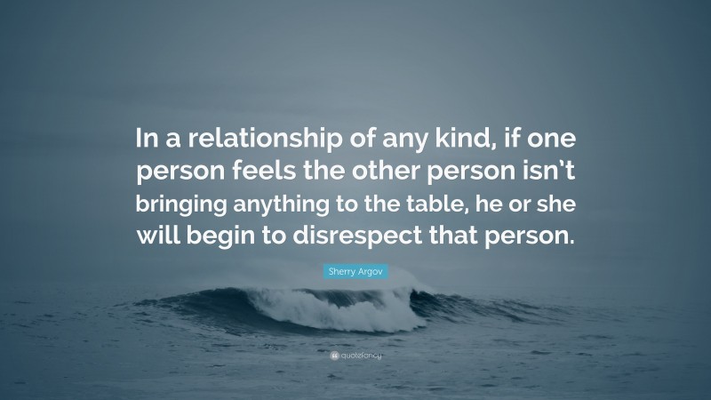 Sherry Argov Quote: “In a relationship of any kind, if one person feels the other person isn’t bringing anything to the table, he or she will begin to disrespect that person.”