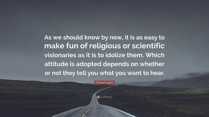 Thomas Ligotti Quote: “As we should know by now, it is as easy to make fun of religious or scientific visionaries as it is to idolize them. Which attitude is adopted depends on whether or not they tell you what you want to hear.”
