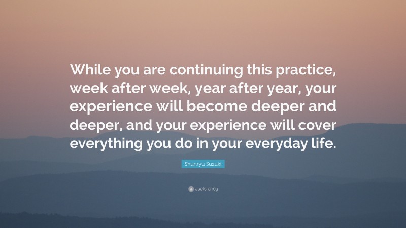 Shunryu Suzuki Quote: “While you are continuing this practice, week after week, year after year, your experience will become deeper and deeper, and your experience will cover everything you do in your everyday life.”