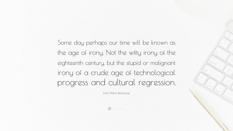 Erich Maria Remarque Quote: “Some day perhaps our time will be known as the age of irony. Not the witty irony of the eighteenth century, but the stupid or malignant irony of a crude age of technological progress and cultural regression.”