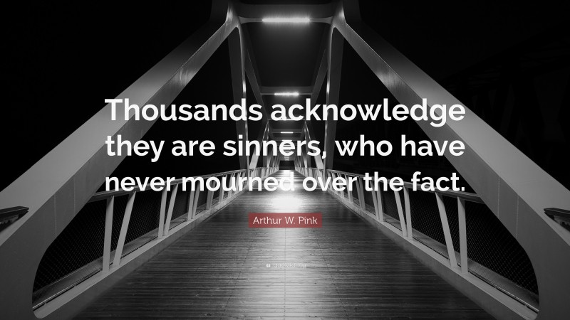 Arthur W. Pink Quote: “Thousands acknowledge they are sinners, who have never mourned over the fact.”