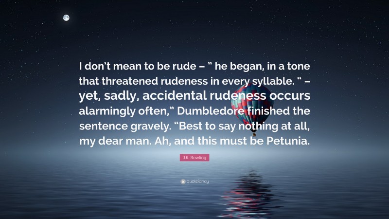 J.K. Rowling Quote: “I don’t mean to be rude – ” he began, in a tone that threatened rudeness in every syllable. “ – yet, sadly, accidental rudeness occurs alarmingly often,” Dumbledore finished the sentence gravely. “Best to say nothing at all, my dear man. Ah, and this must be Petunia.”