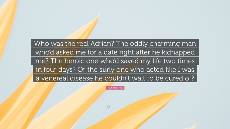 Jeaniene Frost Quote: “Who was the real Adrian? The oddly charming man who’d asked me for a date right after he kidnapped me? The heroic one who’d saved my life two times in four days? Or the surly one who acted like I was a venereal disease he couldn’t wait to be cured of?”